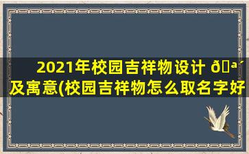 2021年校园吉祥物设计 🪴 及寓意(校园吉祥物怎么取名字好听 🦄 一点)